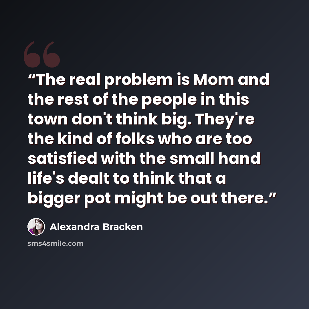 “The real problem is Mom and the rest of the people in this town don't think big. They're the kind of folks who are too satisfied with the small hand life's dealt to think that a bigger pot might be out there.” quote by Alexandra Bracken