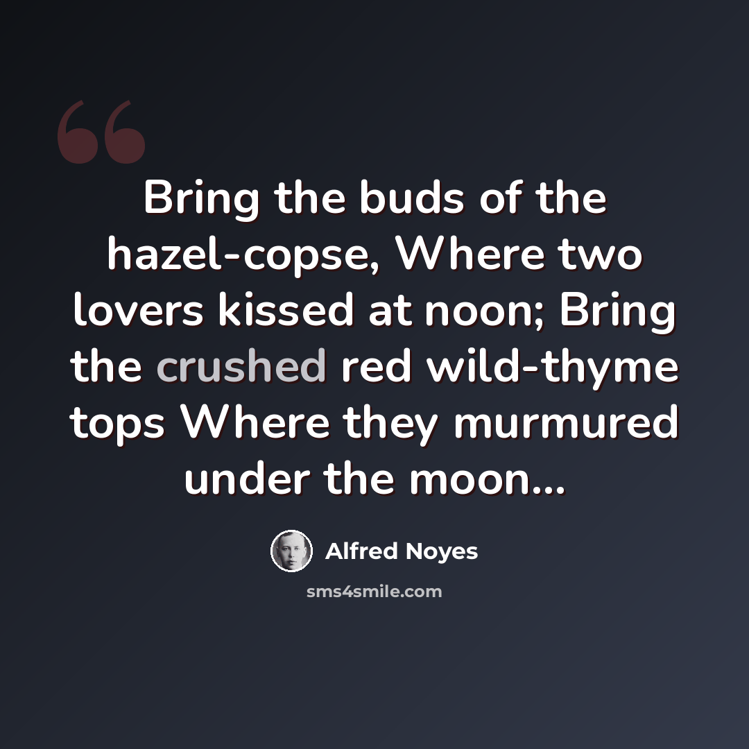 “Bring the buds of the hazel-copse, Where two lovers kissed at noon; Bring the crushed red wild-thyme tops Where they murmured under the moon…” quote by Alfred Noyes