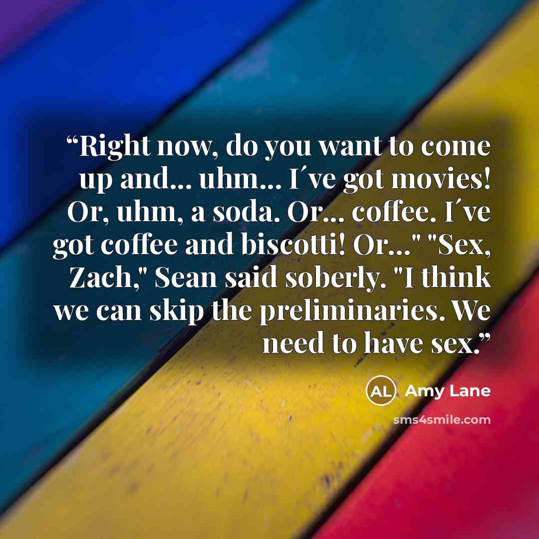 “Right now, do you want to come up and... uhm... I´ve got movies! Or, uhm, a soda. Or... coffee. I´ve got coffee and biscotti! Or…" "Sex, Zach," Sean said soberly. "I think we can skip the preliminaries. We need to have sex.” quote by Amy Lane