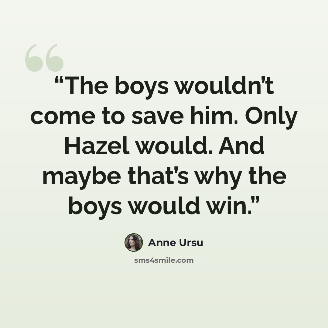 “The boys wouldn’t come to save him. Only Hazel would. And maybe that’s why the boys would win.” quote by Anne Ursu