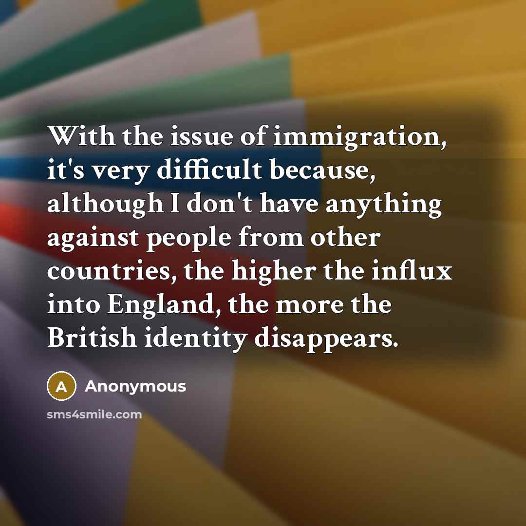 “With the issue of immigration, it's very difficult because, although I don't have anything against people from other countries, the higher the influx into England, the more the British identity disappears.” quote by Anonymous