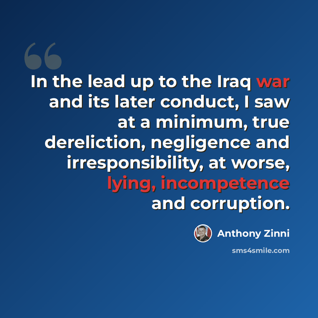 “In the lead up to the Iraq war and its later conduct, I saw at a minimum, true dereliction, negligence and irresponsibility, at worse, lying, incompetence and corruption.” quote by Anthony Zinni