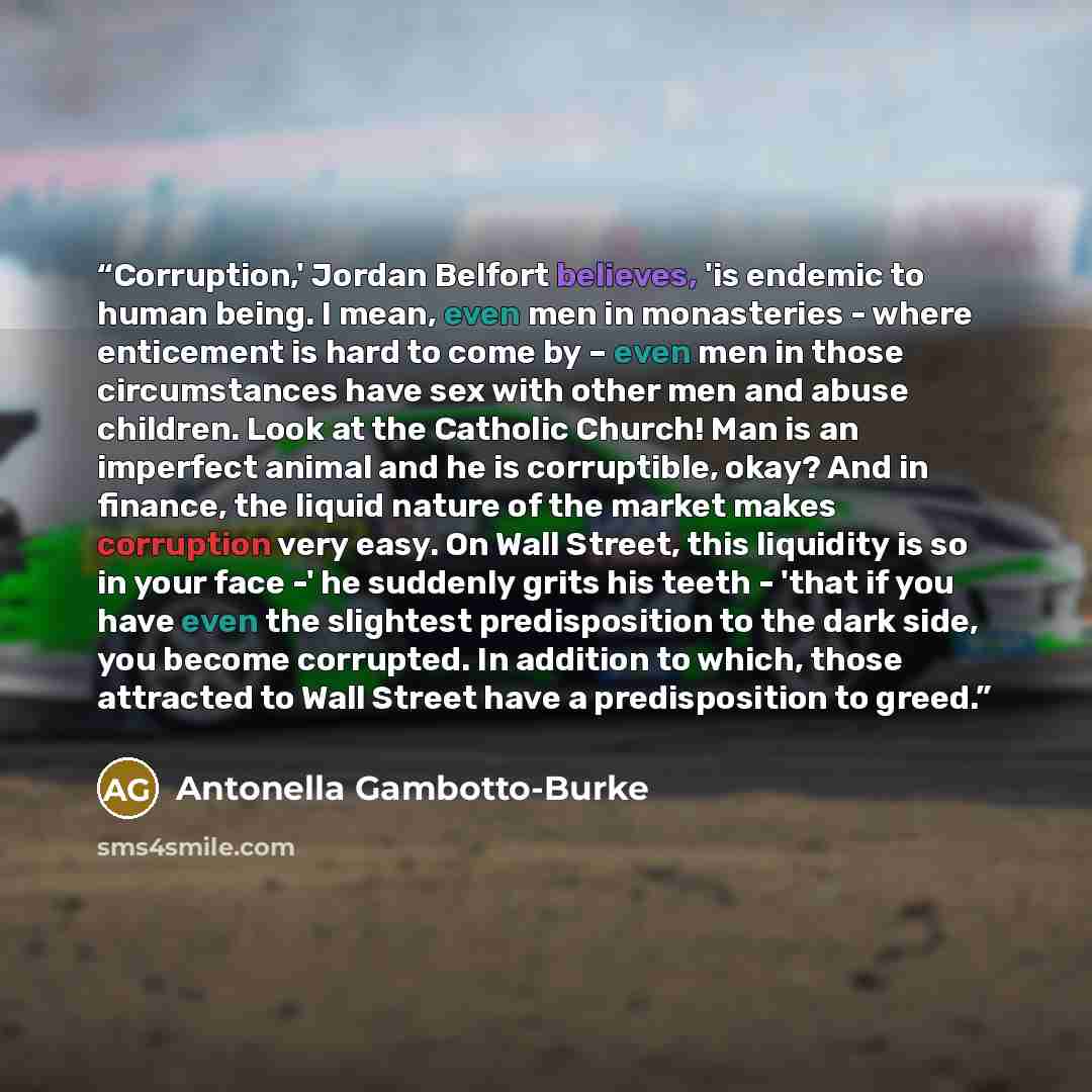 “Corruption,' Jordan Belfort believes, 'is endemic to human being. I mean, even men in monasteries - where enticement is hard to come by – even men in those circumstances have sex with other men and abuse children. Look at the Catholic Church! Man is an imperfect animal and he is corruptible, okay?…” quote by Antonella Gambotto-Burke
