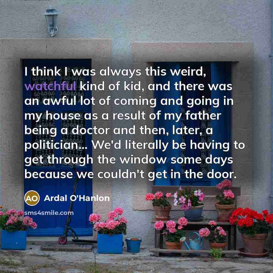 “I think I was always this weird, watchful kind of kid, and there was an awful lot of coming and going in my house as a result of my father being a doctor and then, later, a politician... We'd literally be having to get through the window some days because we couldn't get in the door.” quote by Ardal O'Hanlon