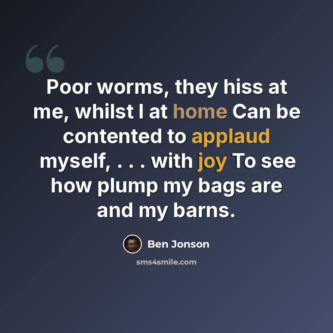 “Poor worms, they hiss at me, whilst I at home Can be contented to applaud myself, . . . with joy To see how plump my bags are and my barns.” quote by Ben Jonson