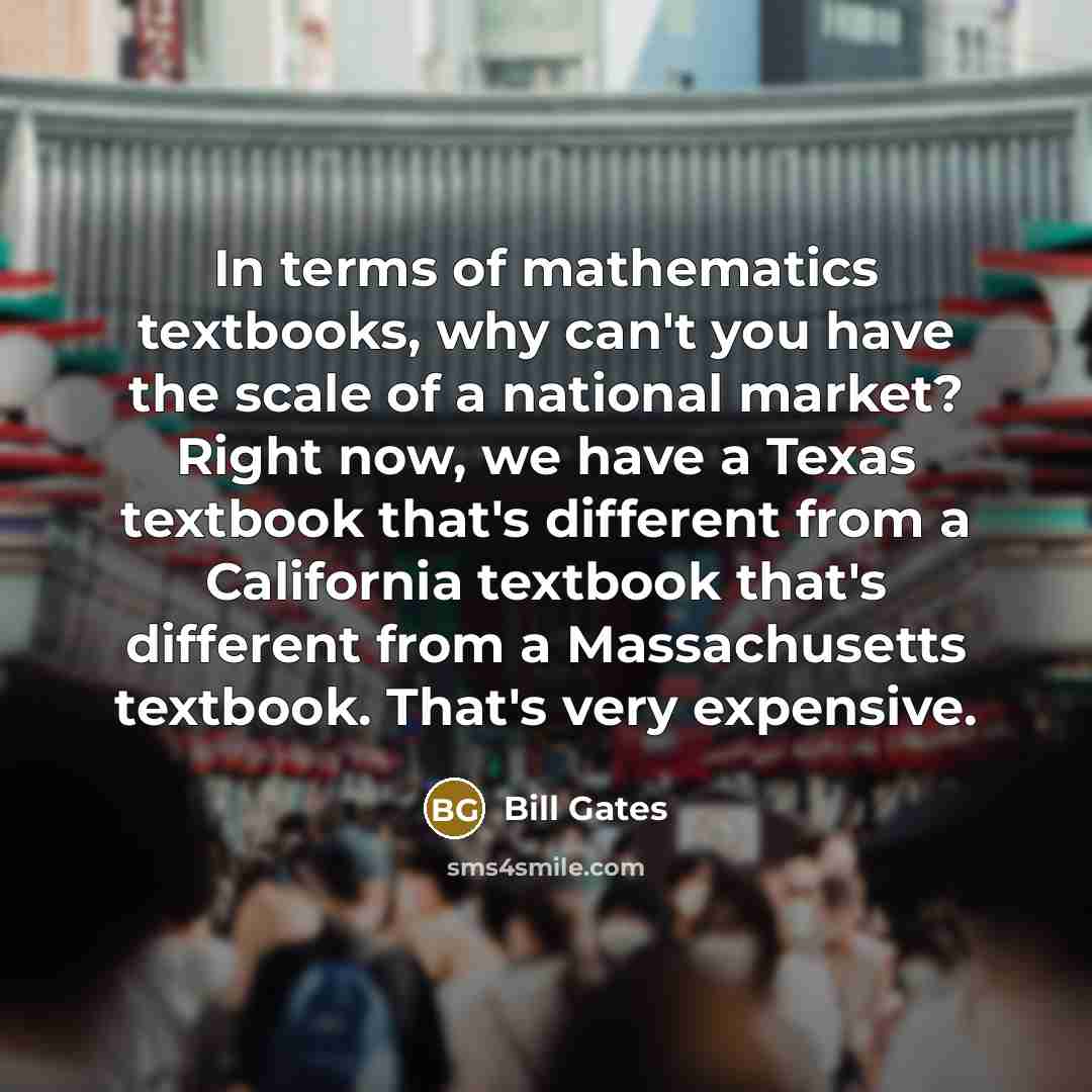 “In terms of mathematics textbooks, why can't you have the scale of a national market? Right now, we have a Texas textbook that's different from a California textbook that's different from a Massachusetts textbook. That's very expensive.” quote by Bill Gates