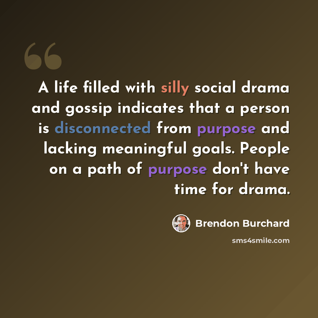 “A life filled with silly social drama and gossip indicates that a person is disconnected from purpose and lacking meaningful goals. People on a path of purpose don't have time for drama.” quote by Brendon Burchard