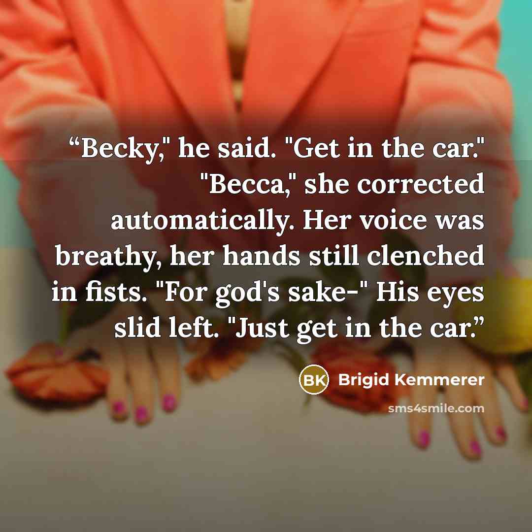 “Becky," he said. "Get in the car." "Becca," she corrected automatically. Her voice was breathy, her hands still clenched in fists. "For god's sake-" His eyes slid left. "Just get in the car.” quote by Brigid Kemmerer