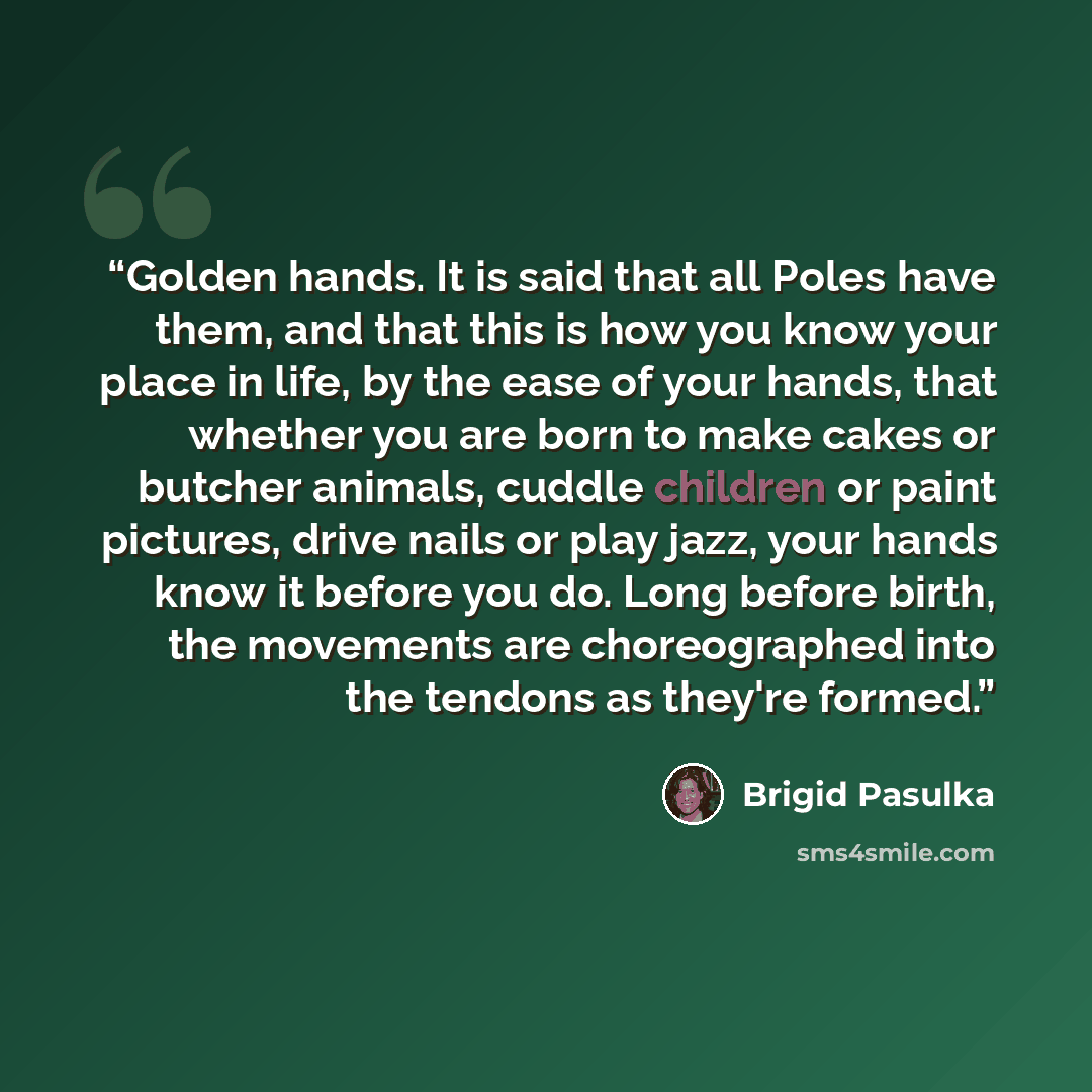 “Golden hands. It is said that all Poles have them, and that this is how you know your place in life, by the ease of your hands, that whether you are born to make cakes or butcher animals, cuddle children or paint pictures, drive nails or play jazz, your hands know it before you do. Long before…” quote by Brigid Pasulka