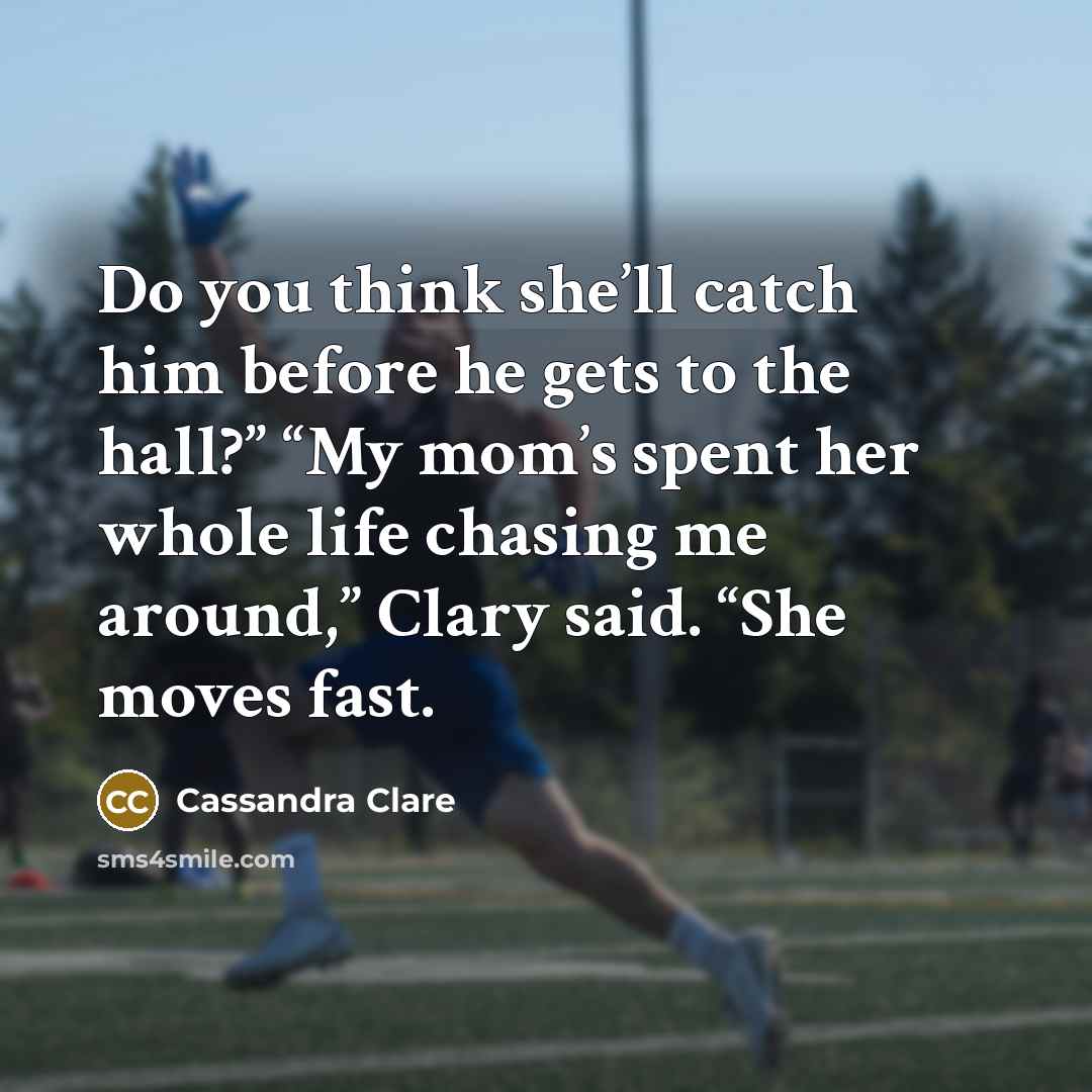 “Do you think she’ll catch him before he gets to the hall?” “My mom’s spent her whole life chasing me around,” Clary said. “She moves fast.” quote by Cassandra Clare
