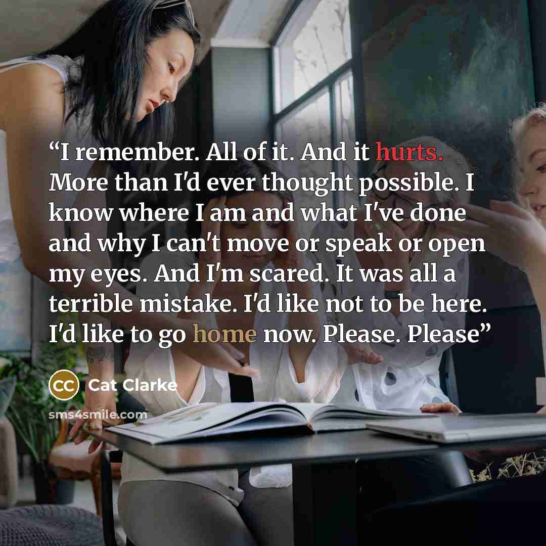 “I remember. All of it. And it hurts. More than I'd ever thought possible. I know where I am and what I've done and why I can't move or speak or open my eyes. And I'm scared. It was all a terrible mistake. I'd like not to be here. I'd like to go home now. Please. Please” quote by Cat Clarke
