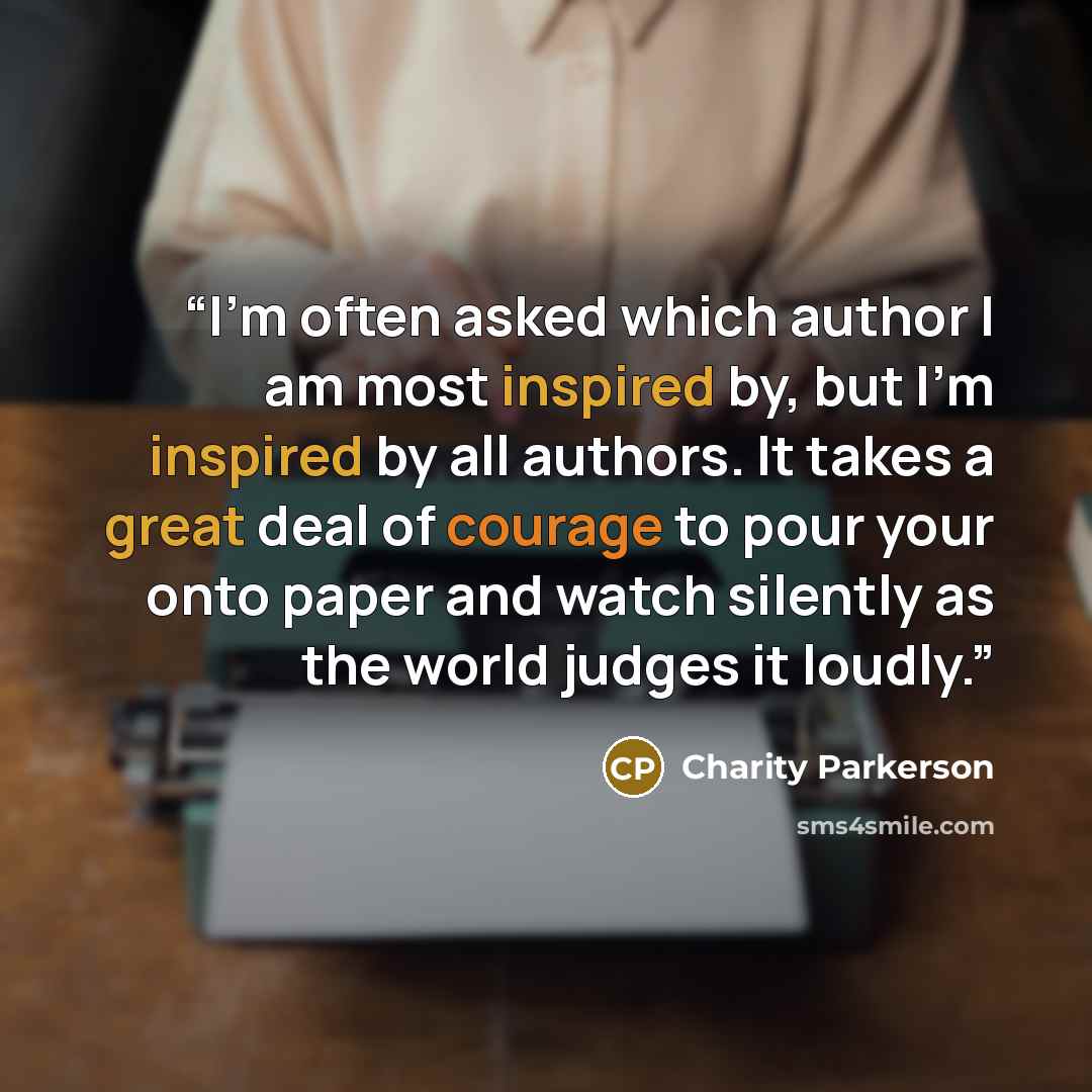 “I'm often asked which author I am most inspired by, but I'm inspired by all authors. It takes a great deal of courage to pour your onto paper and watch silently as the world judges it loudly.” quote by Charity Parkerson