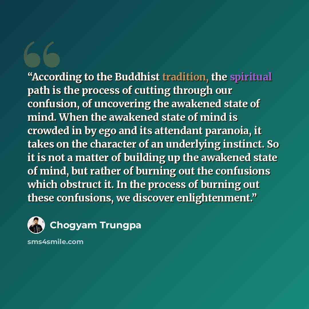 “According to the Buddhist tradition, the spiritual path is the process of cutting through our confusion, of uncovering the awakened state of mind. When the awakened state of mind is crowded in by ego and its attendant paranoia, it takes on the character of an underlying instinct. So it is not a…” quote by Chögyam Trungpa