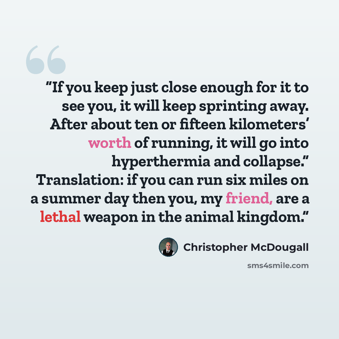“If you keep just close enough for it to see you, it will keep sprinting away. After about ten or fifteen kilometers’ worth of running, it will go into hyperthermia and collapse.” Translation: if you can run six miles on a summer day then you, my friend, are a lethal weapon in the animal kingdom.” quote by Christopher McDougall
