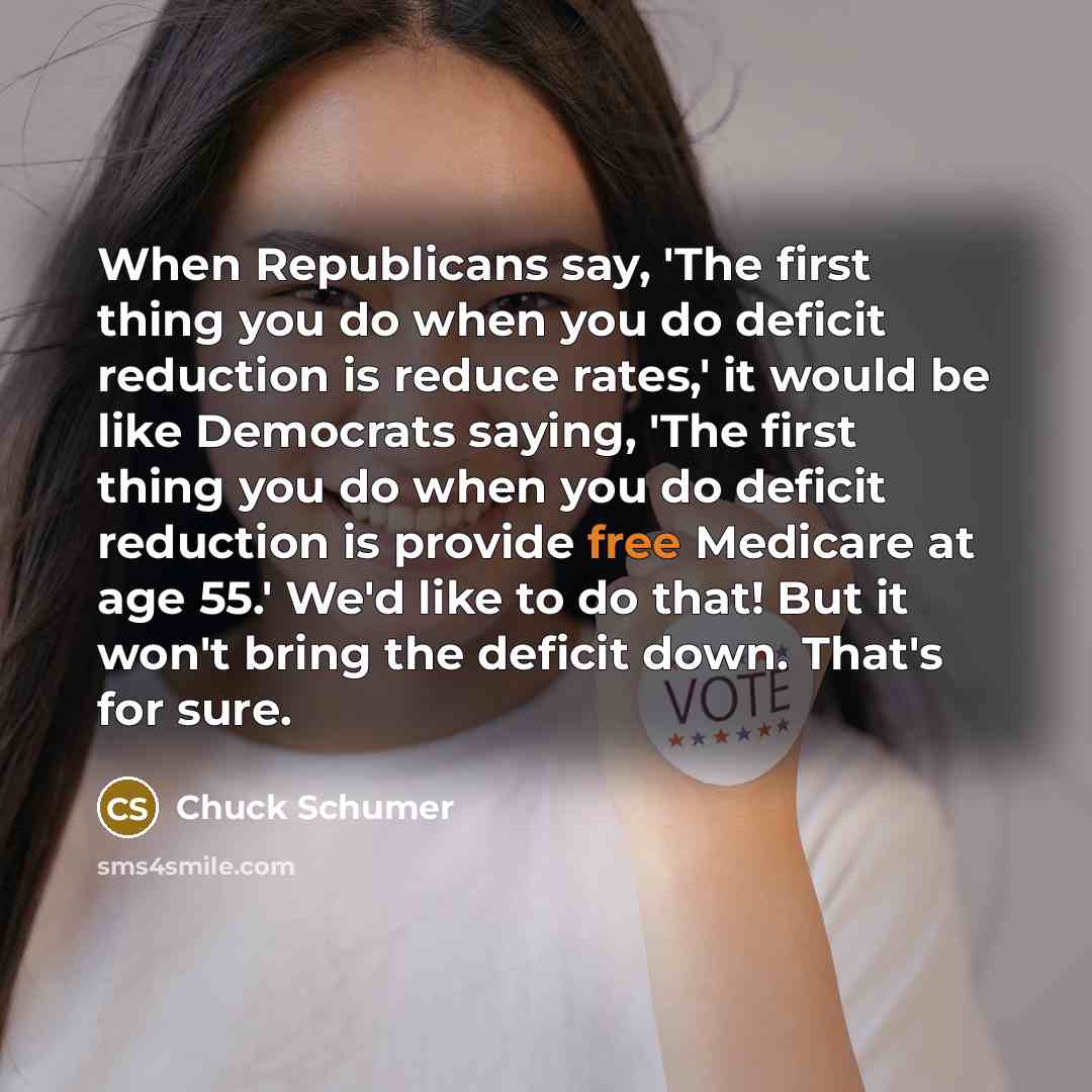“When Republicans say, 'The first thing you do when you do deficit reduction is reduce rates,' it would be like Democrats saying, 'The first thing you do when you do deficit reduction is provide free Medicare at age 55.' We'd like to do that! But it won't bring the deficit down. That's for sure.” quote by Chuck Schumer