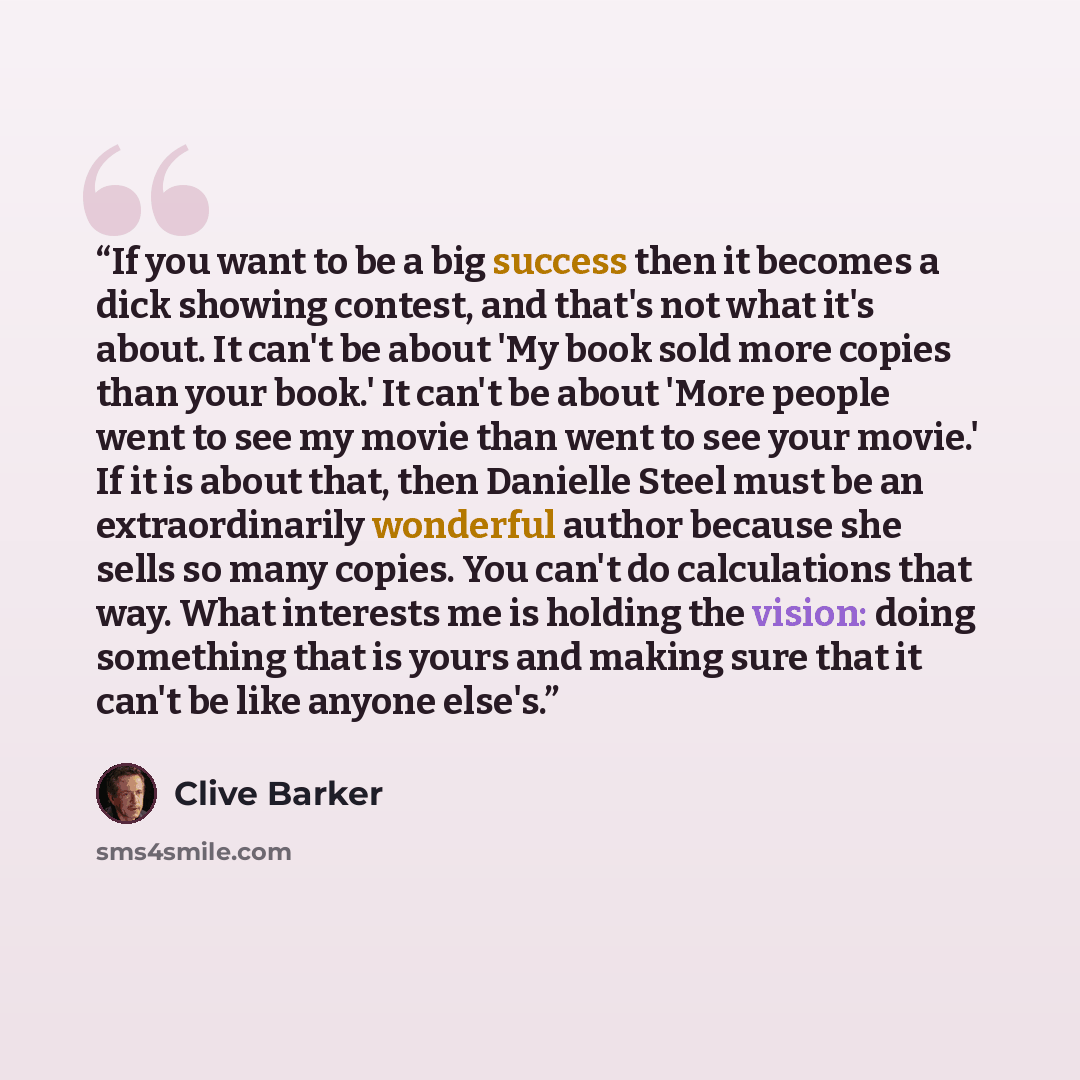 “If you want to be a big success then it becomes a dick showing contest, and that's not what it's about. It can't be about 'My book sold more copies than your book.' It can't be about 'More people went to see my movie than went to see your movie.' If it is about that, then Danielle Steel must be an…” quote by Clive Barker