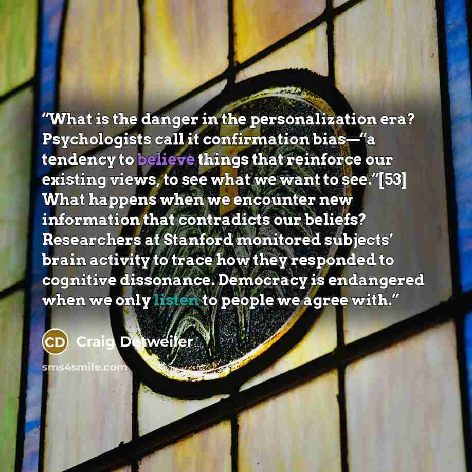 “What is the danger in the personalization era? Psychologists call it confirmation bias—“a tendency to believe things that reinforce our existing views, to see what we want to see.”[53] What happens when we encounter new information that contradicts our beliefs? Researchers at Stanford monitored…” quote by Craig Detweiler