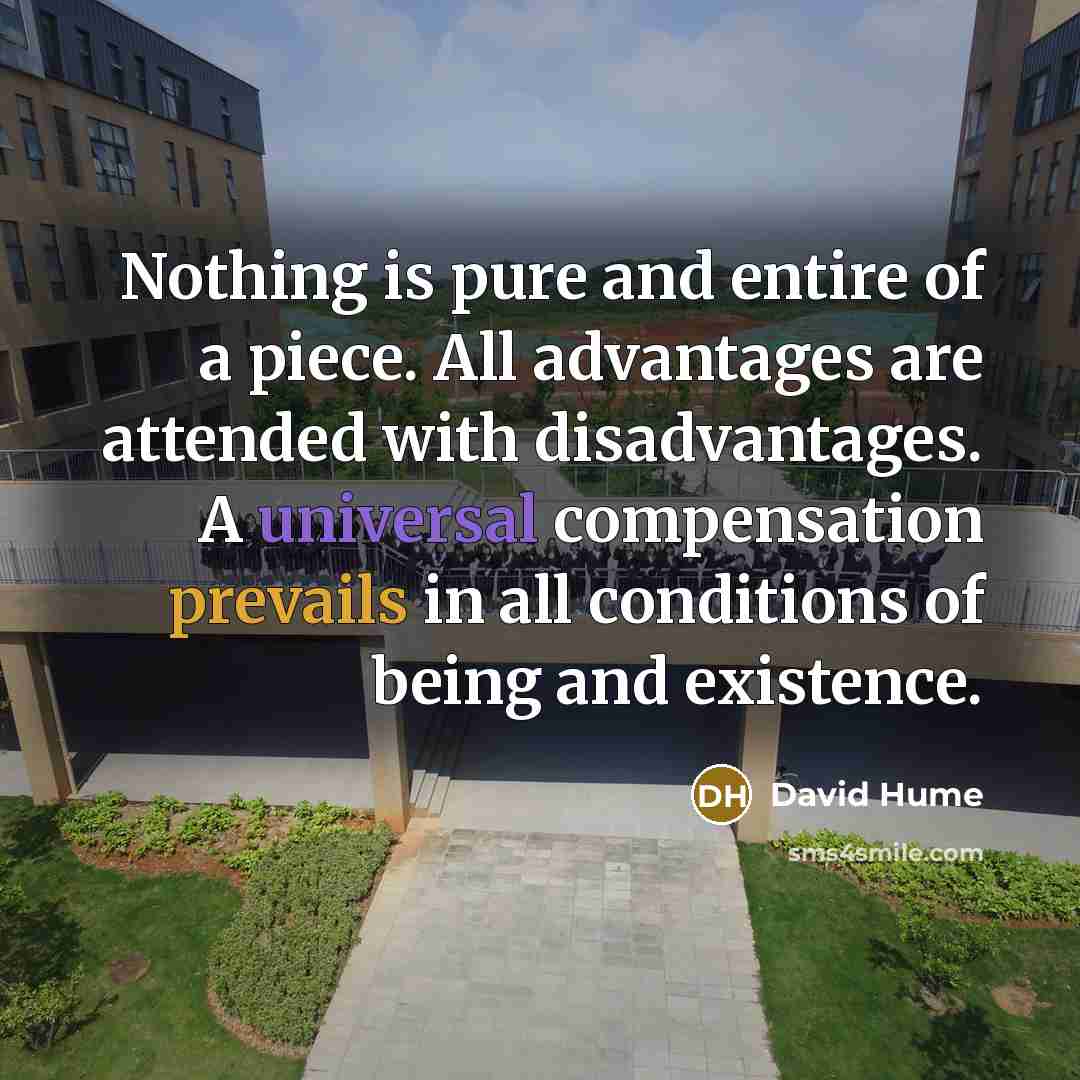 “Nothing is pure and entire of a piece. All advantages are attended with disadvantages. A universal compensation prevails in all conditions of being and existence.” quote by David Hume