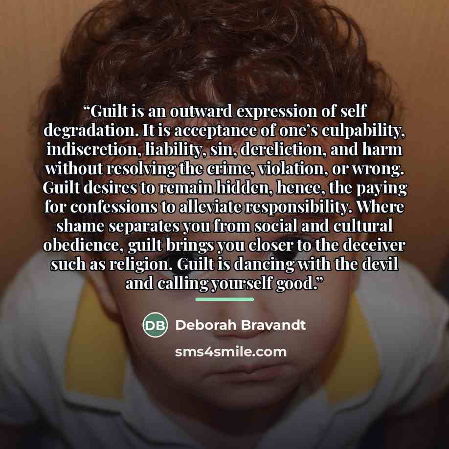 “Guilt is an outward expression of self degradation. It is acceptance of one’s culpability, indiscretion, liability, sin, dereliction, and harm without resolving the crime, violation, or wrong. Guilt desires to remain hidden, hence, the paying for confessions to alleviate responsibility. Where…” quote by Deborah Bravandt