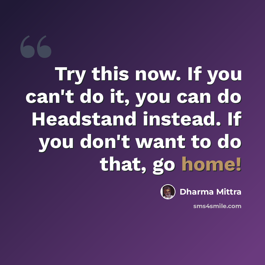 “Try this now. If you can't do it, you can do Headstand instead. If you don't want to do that, go home!” quote by Dharma Mittra