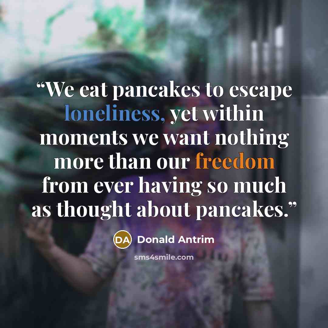 “We eat pancakes to escape loneliness, yet within moments we want nothing more than our freedom from ever having so much as thought about pancakes.” quote by Donald Antrim