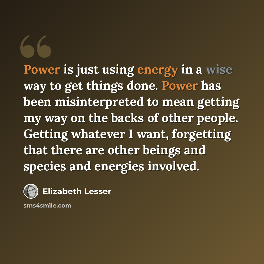 “Power is just using energy in a wise way to get things done. Power has been misinterpreted to mean getting my way on the backs of other people. Getting whatever I want, forgetting that there are other beings and species and energies involved.” quote by Elizabeth Lesser