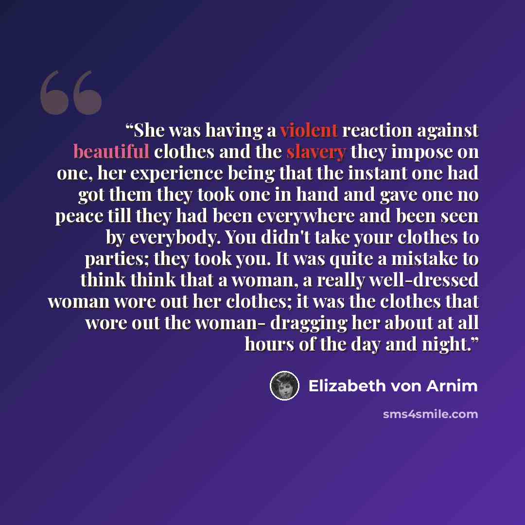 “She was having a violent reaction against beautiful clothes and the slavery they impose on one, her experience being that the instant one had got them they took one in hand and gave one no peace till they had been everywhere and been seen by everybody. You didn't take your clothes to parties; they…” quote by Elizabeth von Arnim