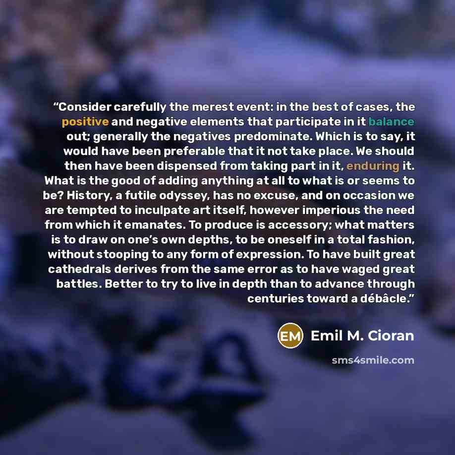 “Consider carefully the merest event: in the best of cases, the positive and negative elements that participate in it balance out; generally the negatives predominate. Which is to say, it would have been preferable that it not take place. We should then have been dispensed from taking part in it…” quote by Emil M. Cioran