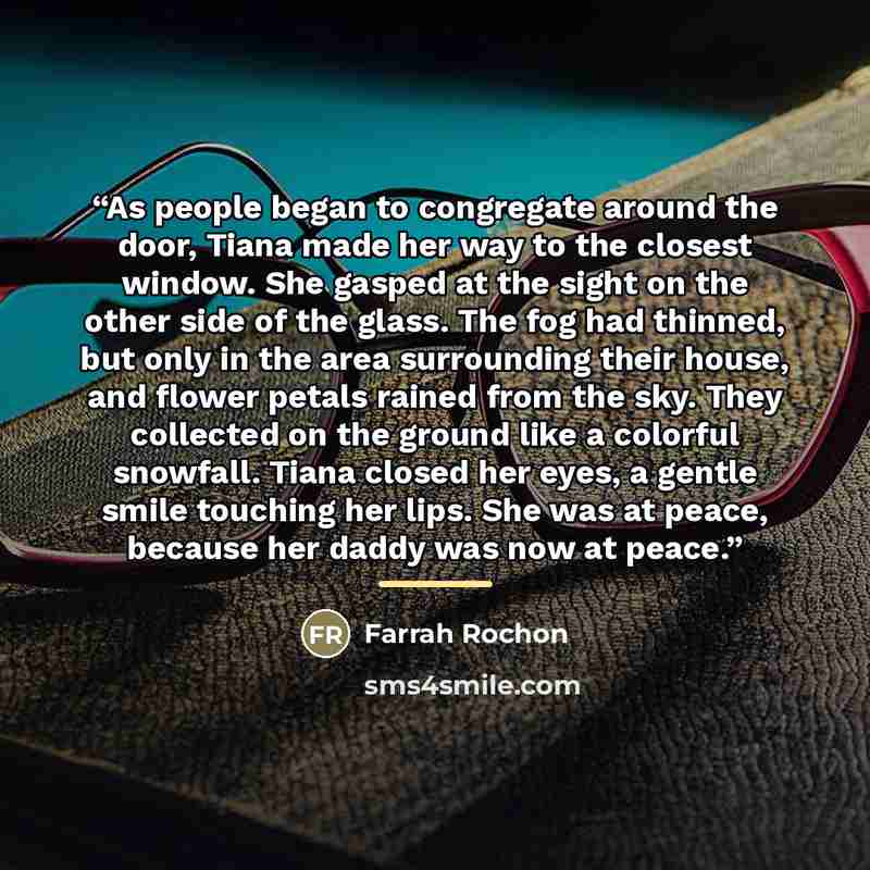 “As people began to congregate around the door, Tiana made her way to the closest window. She gasped at the sight on the other side of the glass. The fog had thinned, but only in the area surrounding their house, and flower petals rained from the sky. They collected on the ground like a colorful…” quote by Farrah Rochon