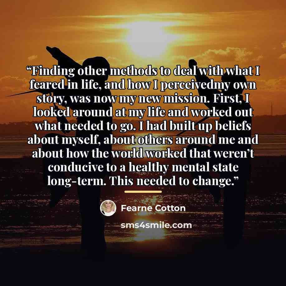 “Finding other methods to deal with what I feared in life, and how I perceivedmy own story, was now my new mission. First, I looked around at my life and worked out what needed to go. I had built up beliefs about myself, about others around me and about how the world worked that weren’t conducive…” quote by Fearne Cotton