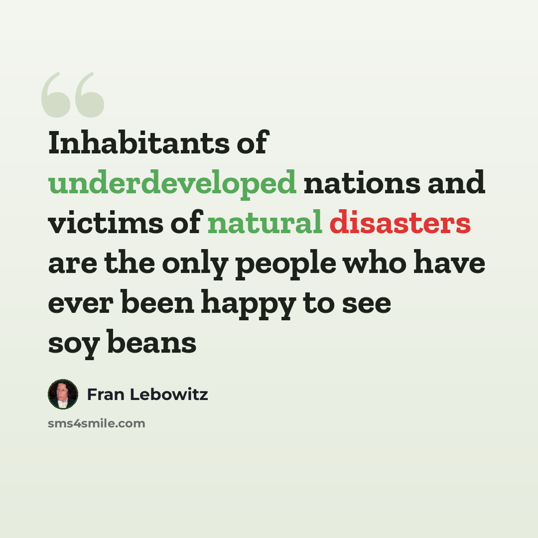 “Inhabitants of underdeveloped nations and victims of natural disasters are the only people who have ever been happy to see soy beans” quote by Fran Lebowitz