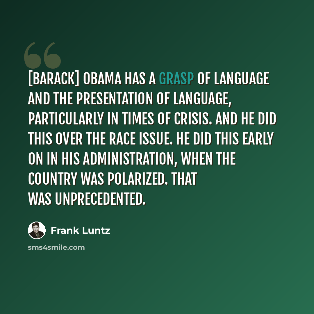 “[Barack] Obama has a grasp of language and the presentation of language, particularly in times of crisis. And he did this over the race issue. He did this early on in his administration, when the country was polarized. That was unprecedented.” quote by Frank Luntz