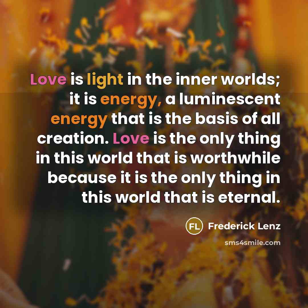 “Love is light in the inner worlds; it is energy, a luminescent energy that is the basis of all creation. Love is the only thing in this world that is worthwhile because it is the only thing in this world that is eternal.” quote by Frederick Lenz
