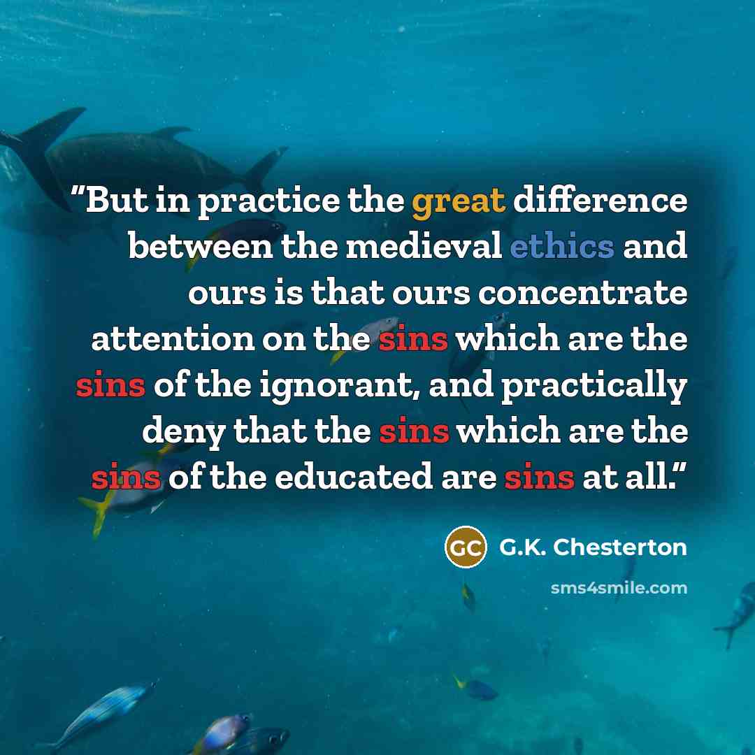 “But in practice the great difference between the medieval ethics and ours is that ours concentrate attention on the sins which are the sins of the ignorant, and practically deny that the sins which are the sins of the educated are sins at all.” quote by G.K. Chesterton
