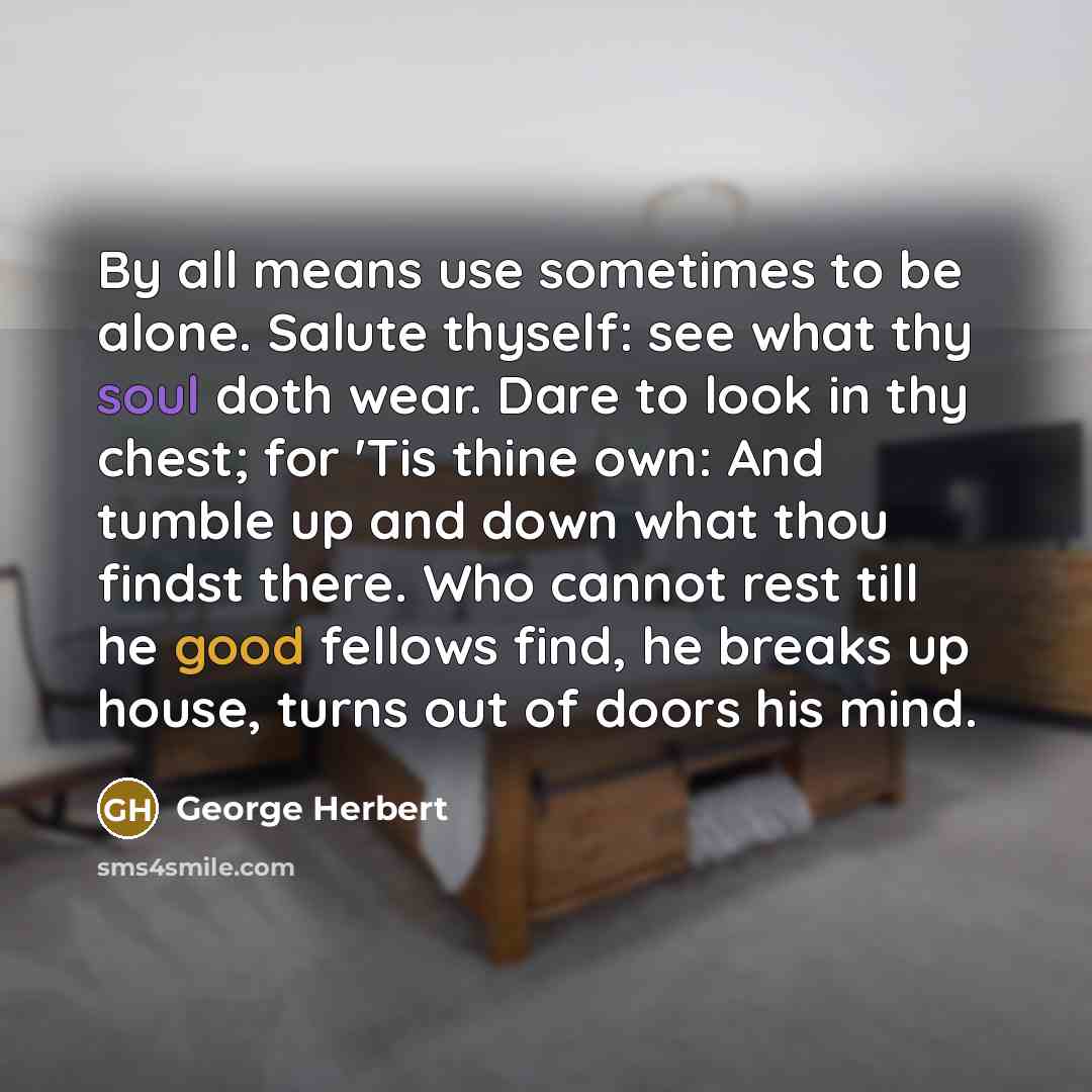 “By all means use sometimes to be alone. Salute thyself: see what thy soul doth wear. Dare to look in thy chest; for 'Tis thine own: And tumble up and down what thou findst there. Who cannot rest till he good fellows find, he breaks up house, turns out of doors his mind.” quote by George Herbert