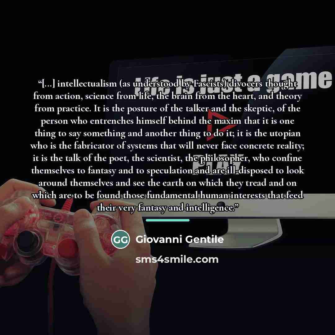 “[...] intellectualism (as understood by Fascists) divocers thought from action, science from life, the brain from the heart, and theory from practice. It is the posture of the talker and the skeptic, of the person who entrenches himself behind the maxim that it is one thing to say something and…” quote by Giovanni Gentile
