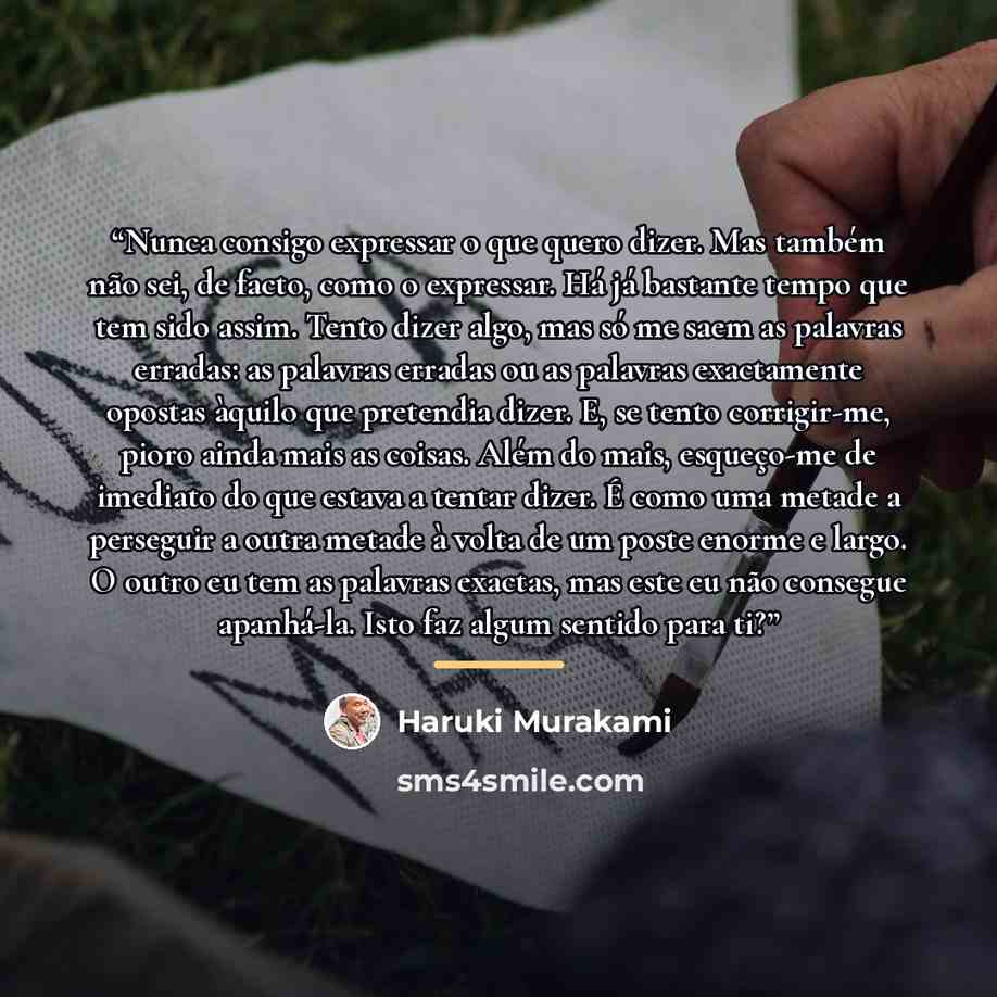 “Nunca consigo expressar o que quero dizer. Mas também não sei, de facto, como o expressar. Há já bastante tempo que tem sido assim. Tento dizer algo, mas só me saem as palavras erradas: as palavras erradas ou as palavras exactamente opostas àquilo que pretendia dizer. E, se tento corrigir-me…” quote by Haruki Murakami