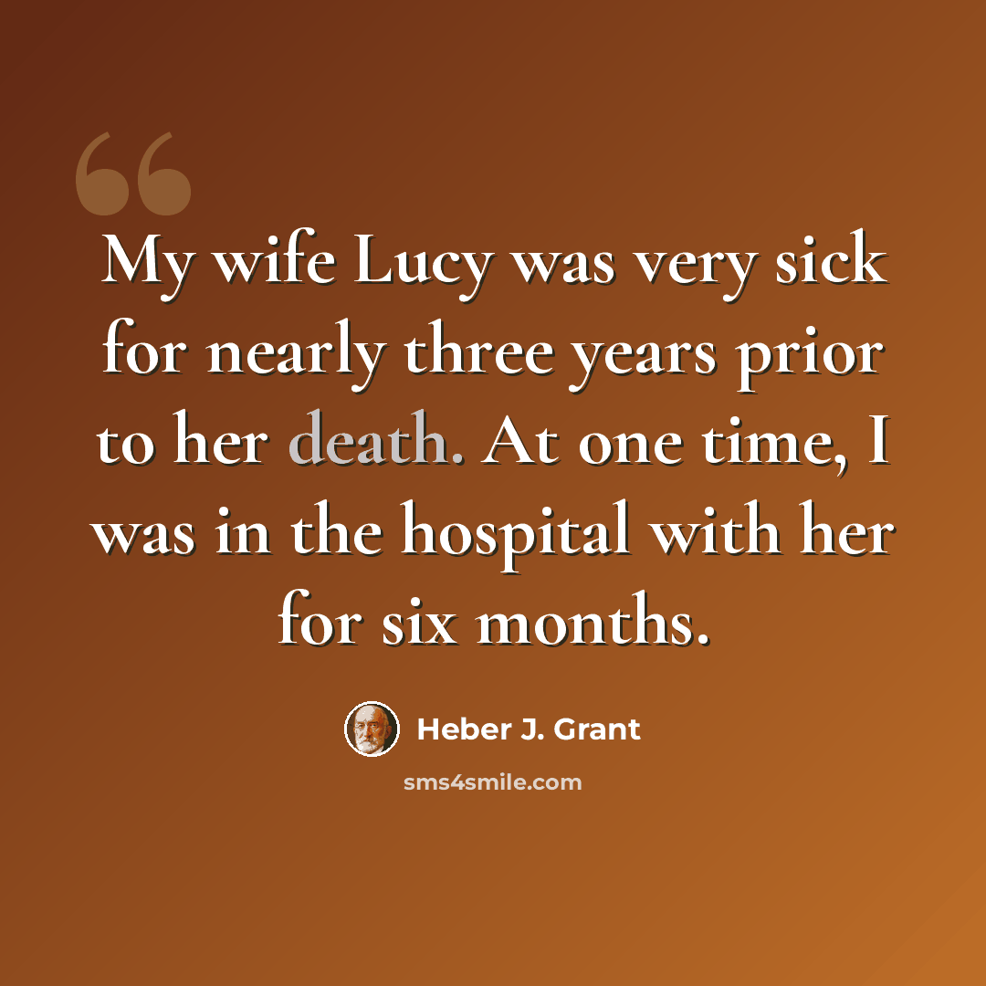 “My wife Lucy was very sick for nearly three years prior to her death. At one time, I was in the hospital with her for six months.” quote by Heber J. Grant