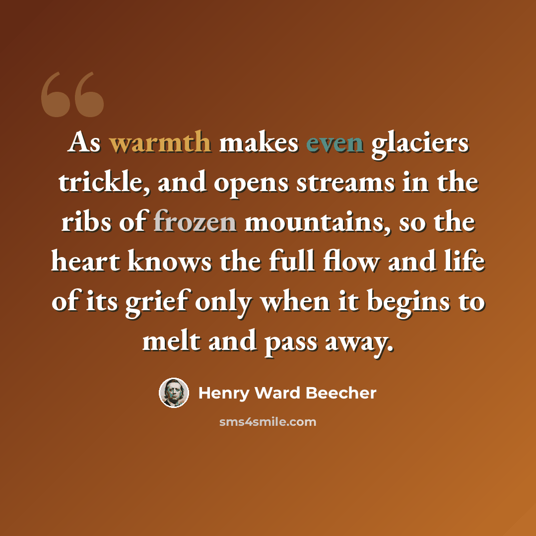 “As warmth makes even glaciers trickle, and opens streams in the ribs of frozen mountains, so the heart knows the full flow and life of its grief only when it begins to melt and pass away.” quote by Henry Ward Beecher