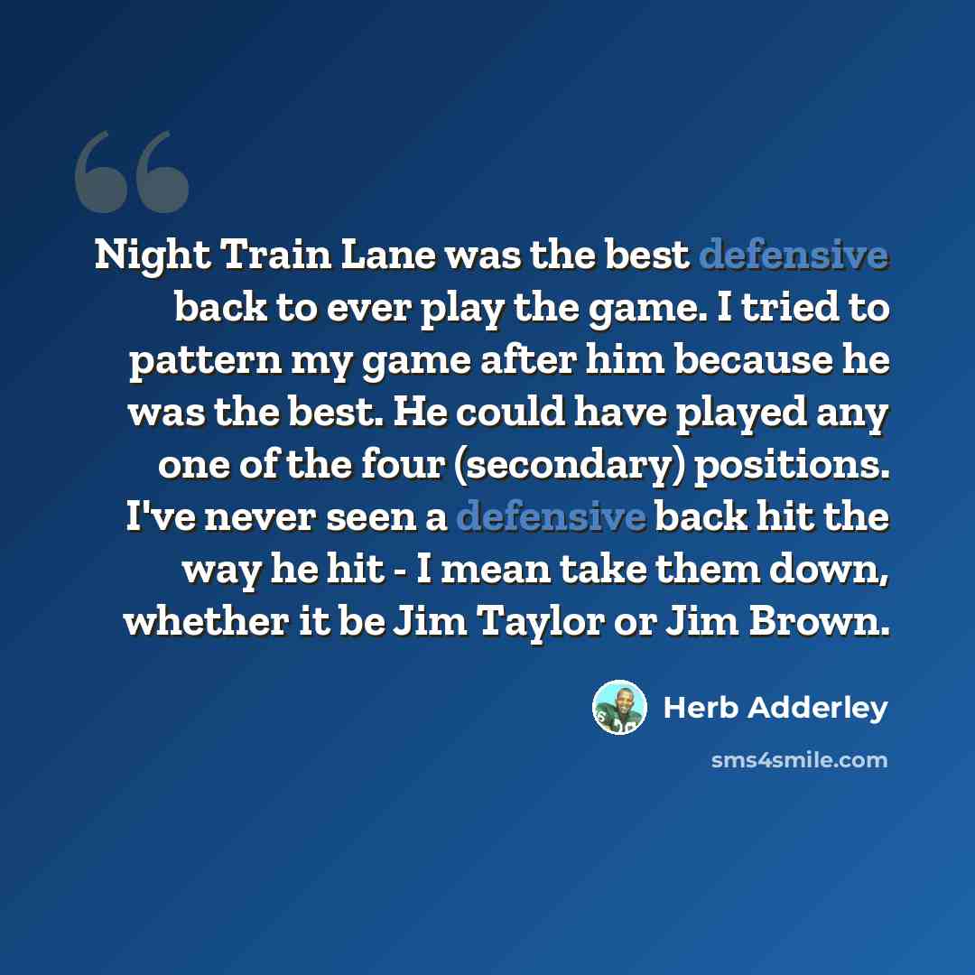 “Night Train Lane was the best defensive back to ever play the game. I tried to pattern my game after him because he was the best. He could have played any one of the four (secondary) positions. I've never seen a defensive back hit the way he hit - I mean take them down, whether it be Jim Taylor or…” quote by Herb Adderley