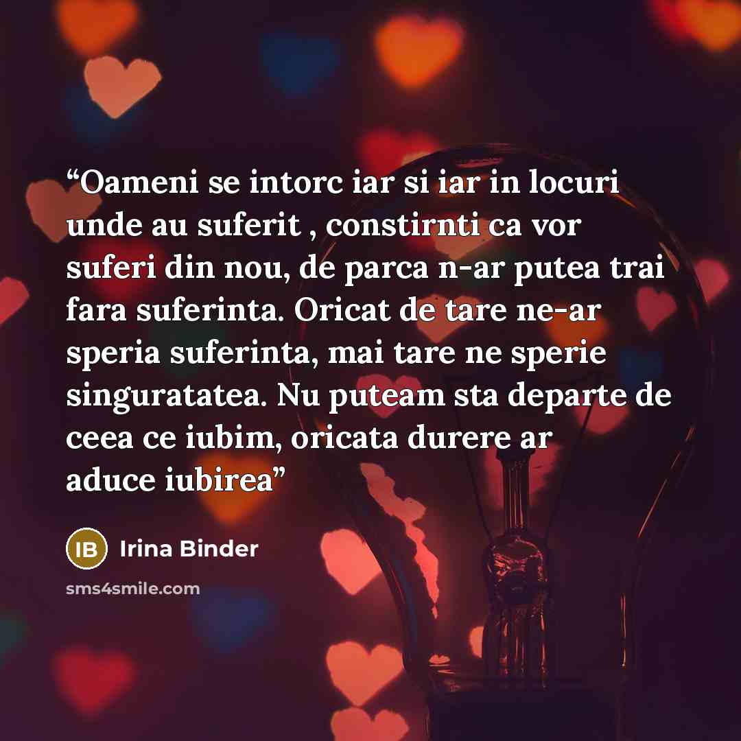 “Oameni se intorc iar si iar in locuri unde au suferit , constirnti ca vor suferi din nou, de parca n-ar putea trai fara suferinta. Oricat de tare ne-ar speria suferinta, mai tare ne sperie singuratatea. Nu puteam sta departe de ceea ce iubim, oricata durere ar aduce iubirea” quote by Irina Binder