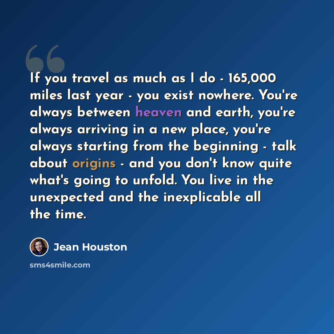 “If you travel as much as I do - 165,000 miles last year - you exist nowhere. You're always between heaven and earth, you're always arriving in a new place, you're always starting from the beginning - talk about origins - and you don't know quite what's going to unfold. You live in the unexpected…” quote by Jean Houston