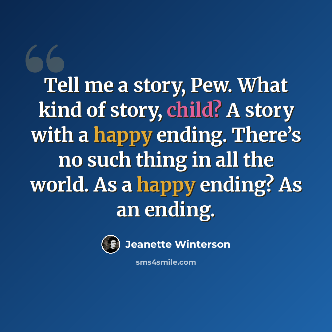 “Tell me a story, Pew. What kind of story, child? A story with a happy ending. There’s no such thing in all the world. As a happy ending? As an ending.” quote by Jeanette Winterson