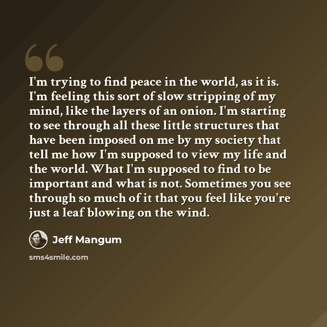 “I'm trying to find peace in the world, as it is. I'm feeling this sort of slow stripping of my mind, like the layers of an onion. I'm starting to see through all these little structures that have been imposed on me by my society that tell me how I'm supposed to view my life and the world. What I'm…” quote by Jeff Mangum