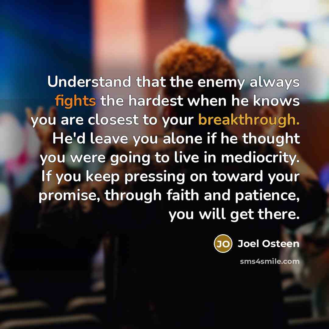 “Understand that the enemy always fights the hardest when he knows you are closest to your breakthrough. He'd leave you alone if he thought you were going to live in mediocrity. If you keep pressing on toward your promise, through faith and patience, you will get there.” quote by Joel Osteen
