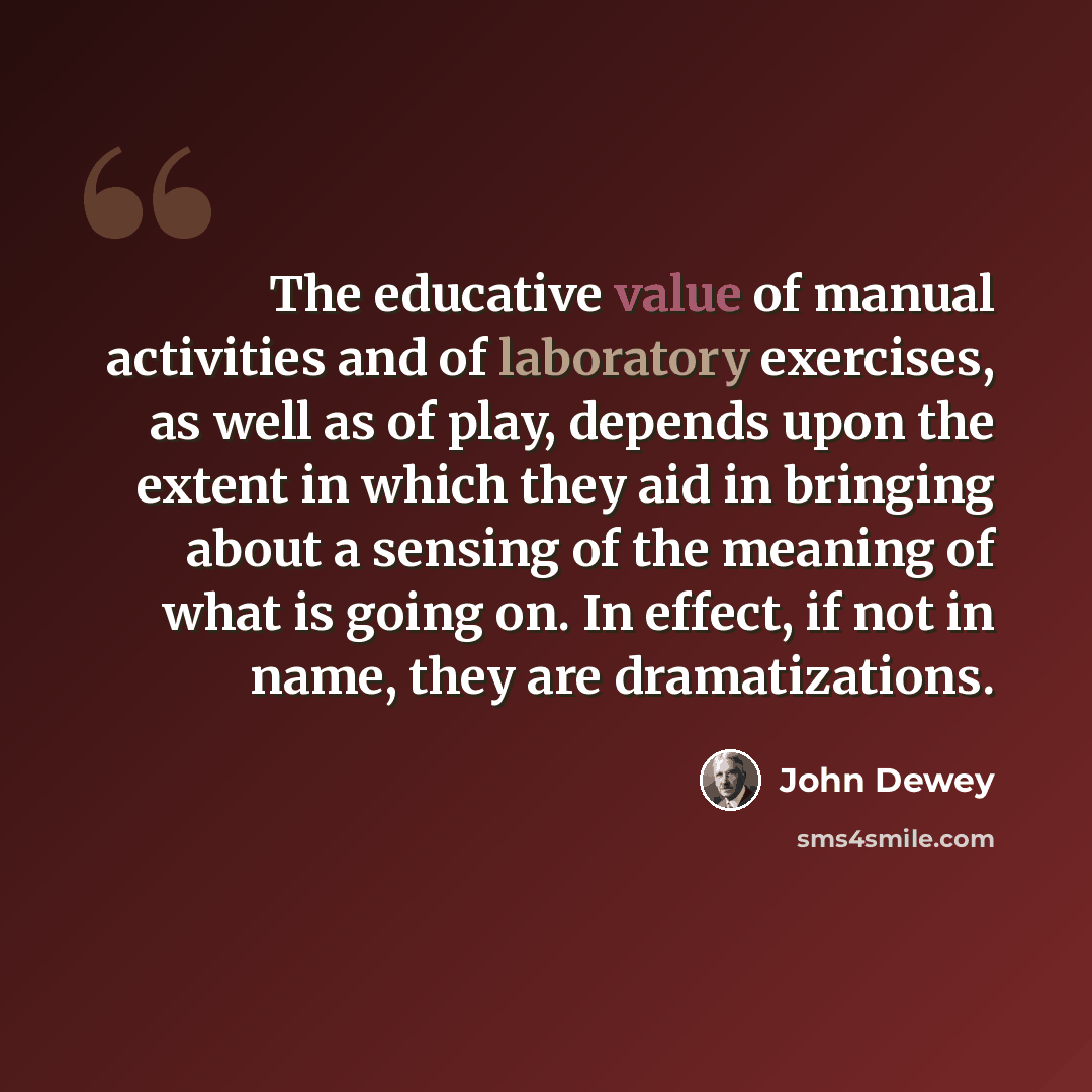 “The educative value of manual activities and of laboratory exercises, as well as of play, depends upon the extent in which they aid in bringing about a sensing of the meaning of what is going on. In effect, if not in name, they are dramatizations.” quote by John Dewey