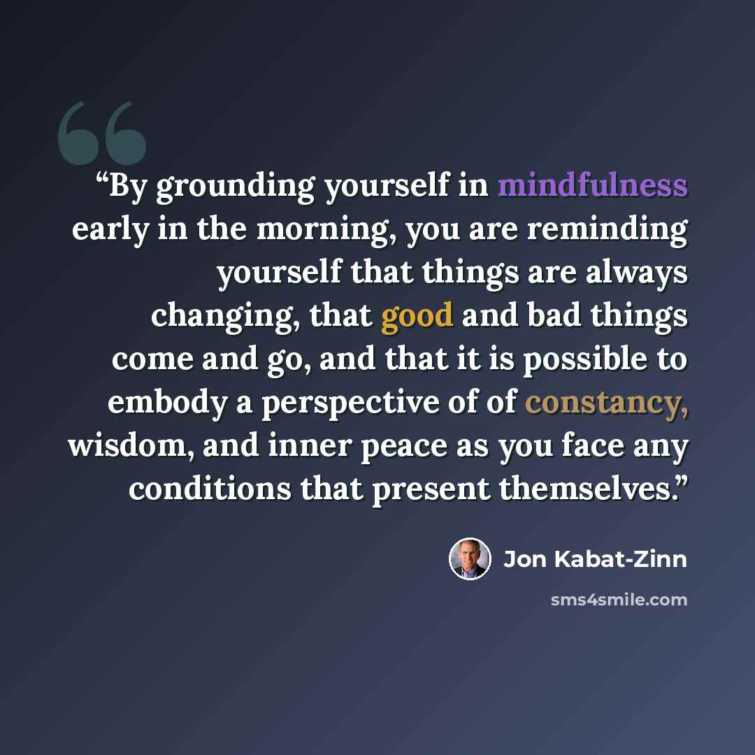 “By grounding yourself in mindfulness early in the morning, you are reminding yourself that things are always changing, that good and bad things come and go, and that it is possible to embody a perspective of of constancy, wisdom, and inner peace as you face any conditions that present themselves.” quote by Jon Kabat-Zinn