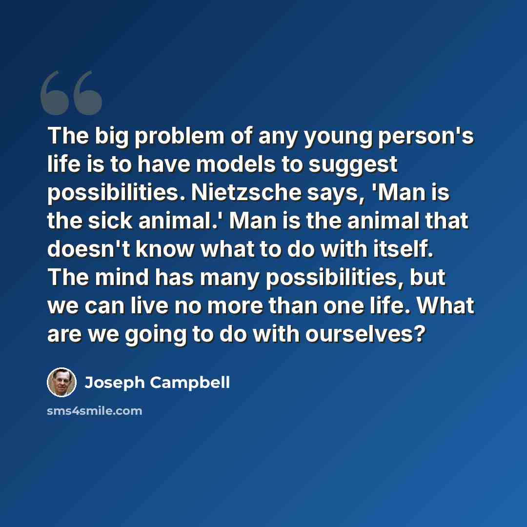 “The big problem of any young person's life is to have models to suggest possibilities. Nietzsche says, 'Man is the sick animal.' Man is the animal that doesn't know what to do with itself. The mind has many possibilities, but we can live no more than one life. What are we going to do with ourselves?” quote by Joseph Campbell
