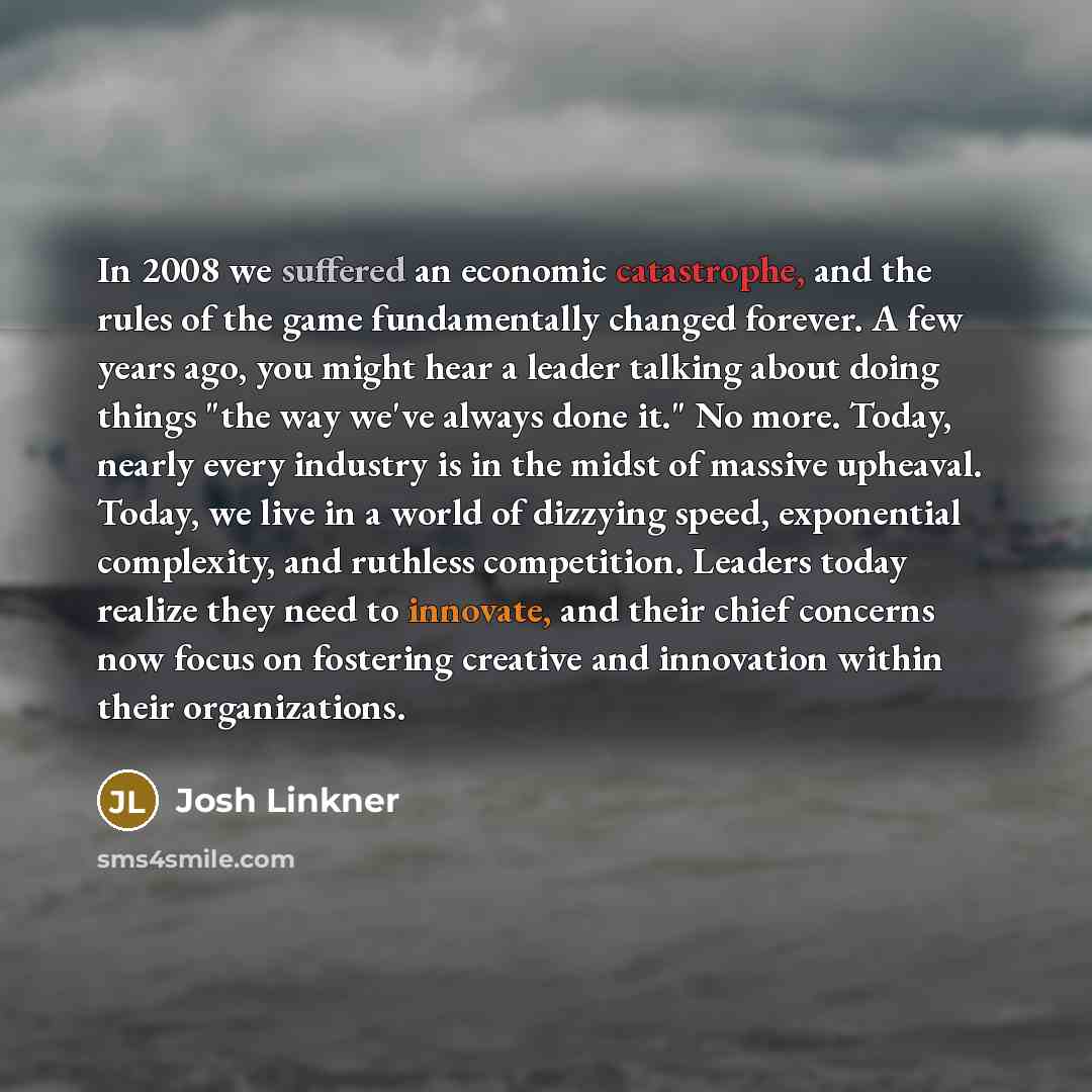 “In 2008 we suffered an economic catastrophe, and the rules of the game fundamentally changed forever. A few years ago, you might hear a leader talking about doing things "the way we've always done it." No more. Today, nearly every industry is in the midst of massive upheaval. Today, we live in a…” quote by Josh Linkner