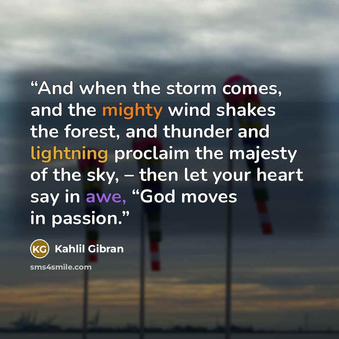 “And when the storm comes, and the mighty wind shakes the forest, and thunder and lightning proclaim the majesty of the sky, – then let your heart say in awe, “God moves in passion.” quote by Kahlil Gibran